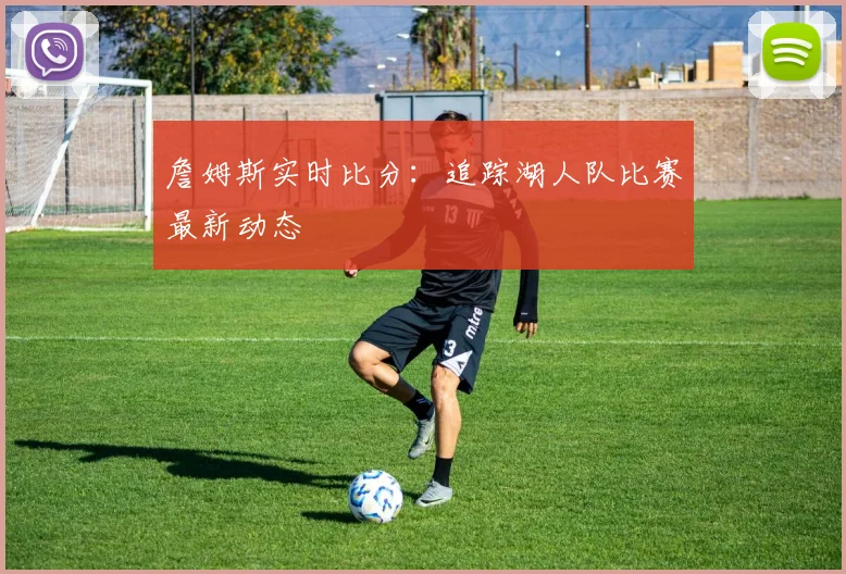 詹姆斯实时比分:追踪湖人队比赛最新动态
