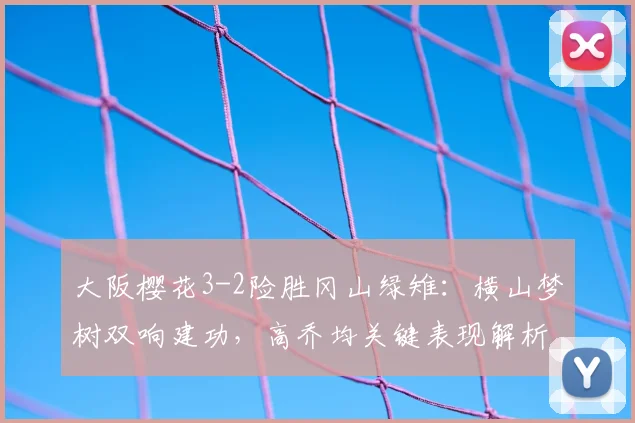 大阪樱花3-2险胜冈山绿雉：横山梦树双响建功，高乔均关键表现解析