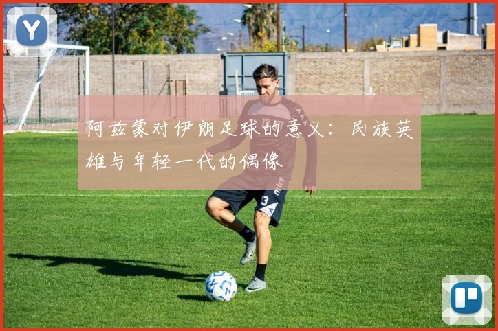 阿兹蒙对伊朗足球的意义:民族英雄与年轻一代的偶像