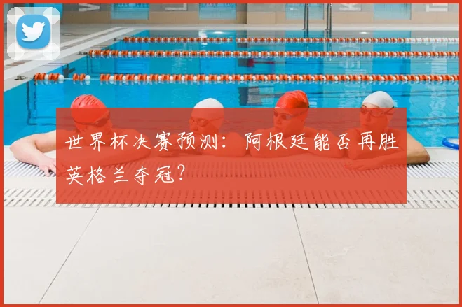 世界杯决赛预测:阿根廷能否再胜英格兰夺冠?