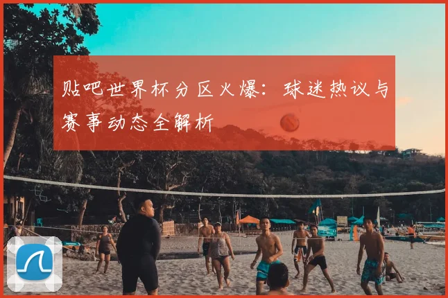 贴吧世界杯分区火爆：球迷热议与赛事动态全解析