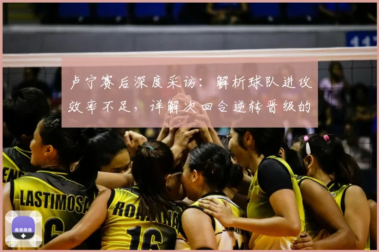 卢宁赛后深度采访:解析球队进攻效率不足,详解次回合逆转晋级的关键条件