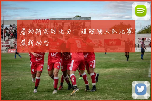 詹姆斯实时比分:追踪湖人队比赛最新动态