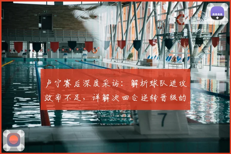 卢宁赛后深度采访:解析球队进攻效率不足,详解次回合逆转晋级的关键条件