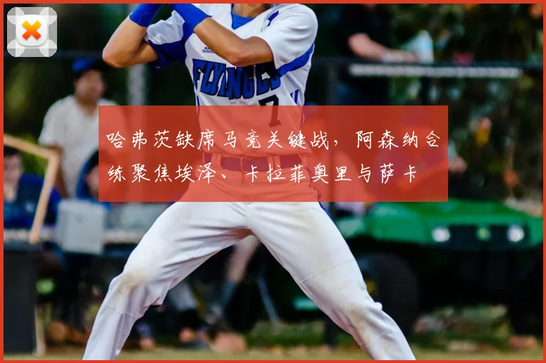 哈弗茨缺席马竞关键战，阿森纳合练聚焦埃泽、卡拉菲奥里与萨卡