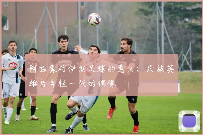 阿兹蒙对伊朗足球的意义:民族英雄与年轻一代的偶像