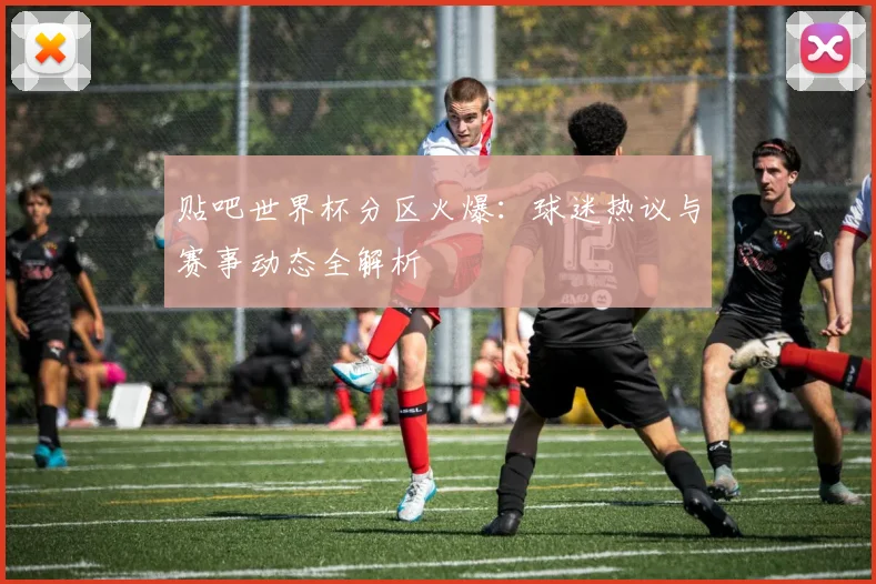 贴吧世界杯分区火爆：球迷热议与赛事动态全解析