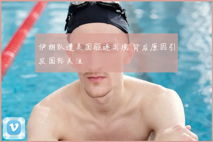 伊朗队遭美国驱逐离境 背后原因引发国际关注