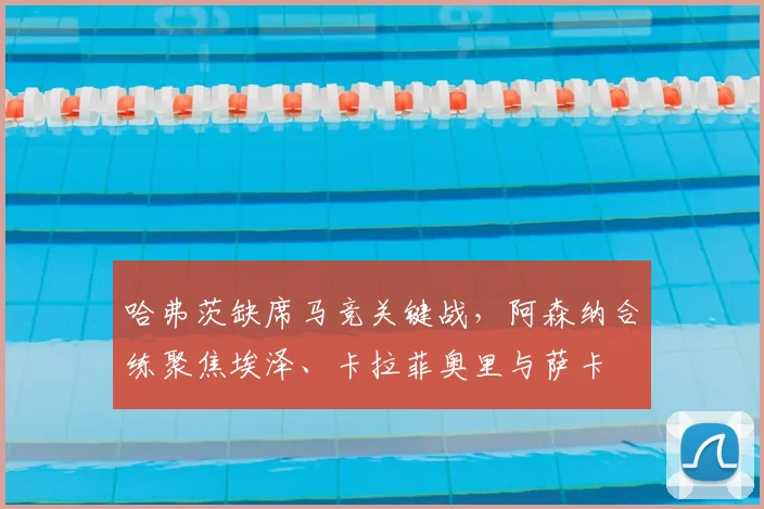 哈弗茨缺席马竞关键战,阿森纳合练聚焦埃泽、卡拉菲奥里与萨卡